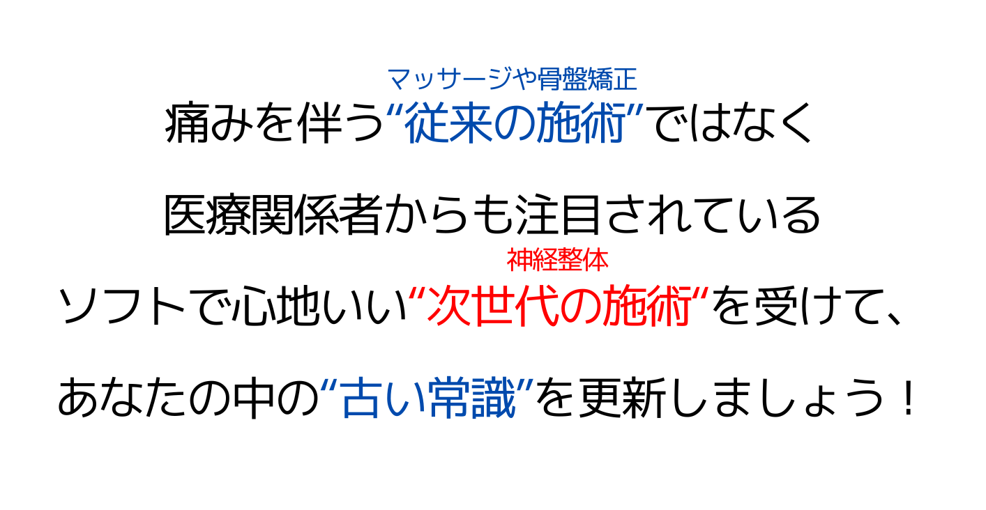 痛みを伴う“従来の施術”ではなく医療関係者からも注目されているソフトで心地いい“次世代の施術“を受けて、あなたの中の“古い常識”を更新しましょう！