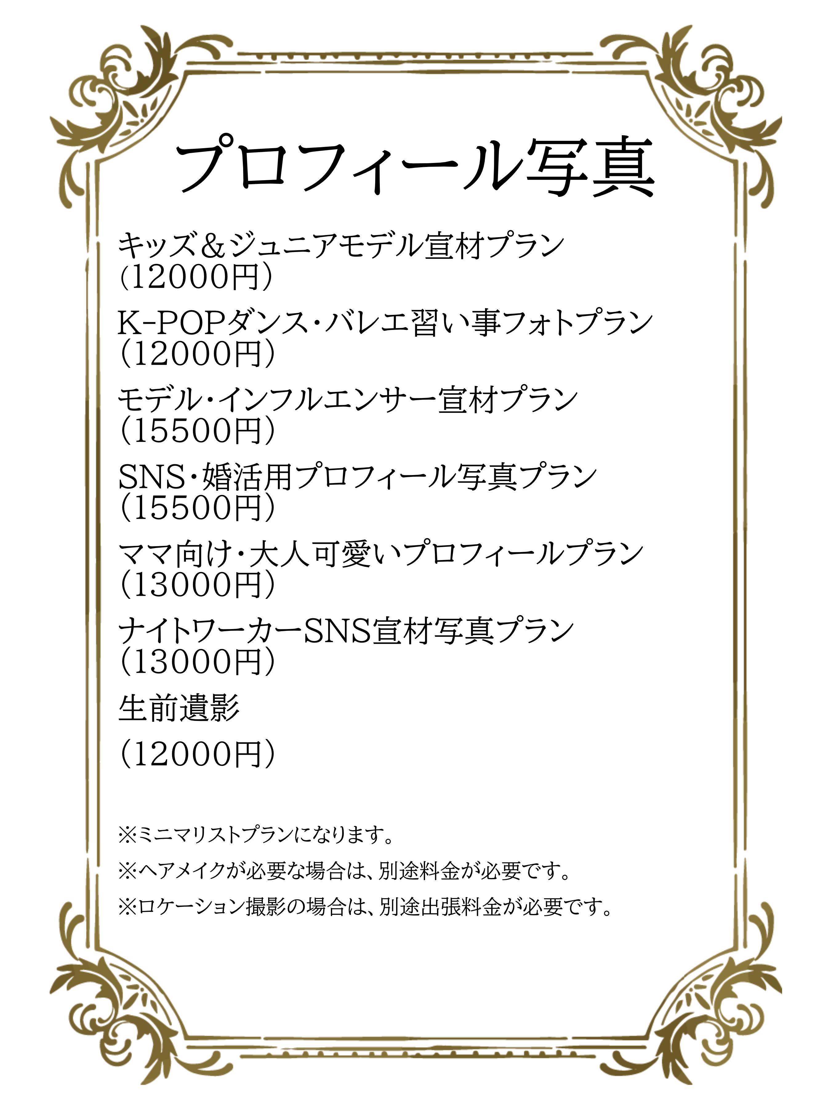 キッズ＆ジュニアモデル宣材プラン 		（12000円） K-POPダンス・バレエ習い事フォトプラン 	（12000円） モデル・インフルエンサー宣材プラン		（15500円） SNS・婚活用プロフィール写真プラン		（15500円） ママ向け・大人可愛いプロフィールプラン	（13000円） ナイトワーカーSNS宣材写真プラン		（13000円） 生前遺影					（12000円）