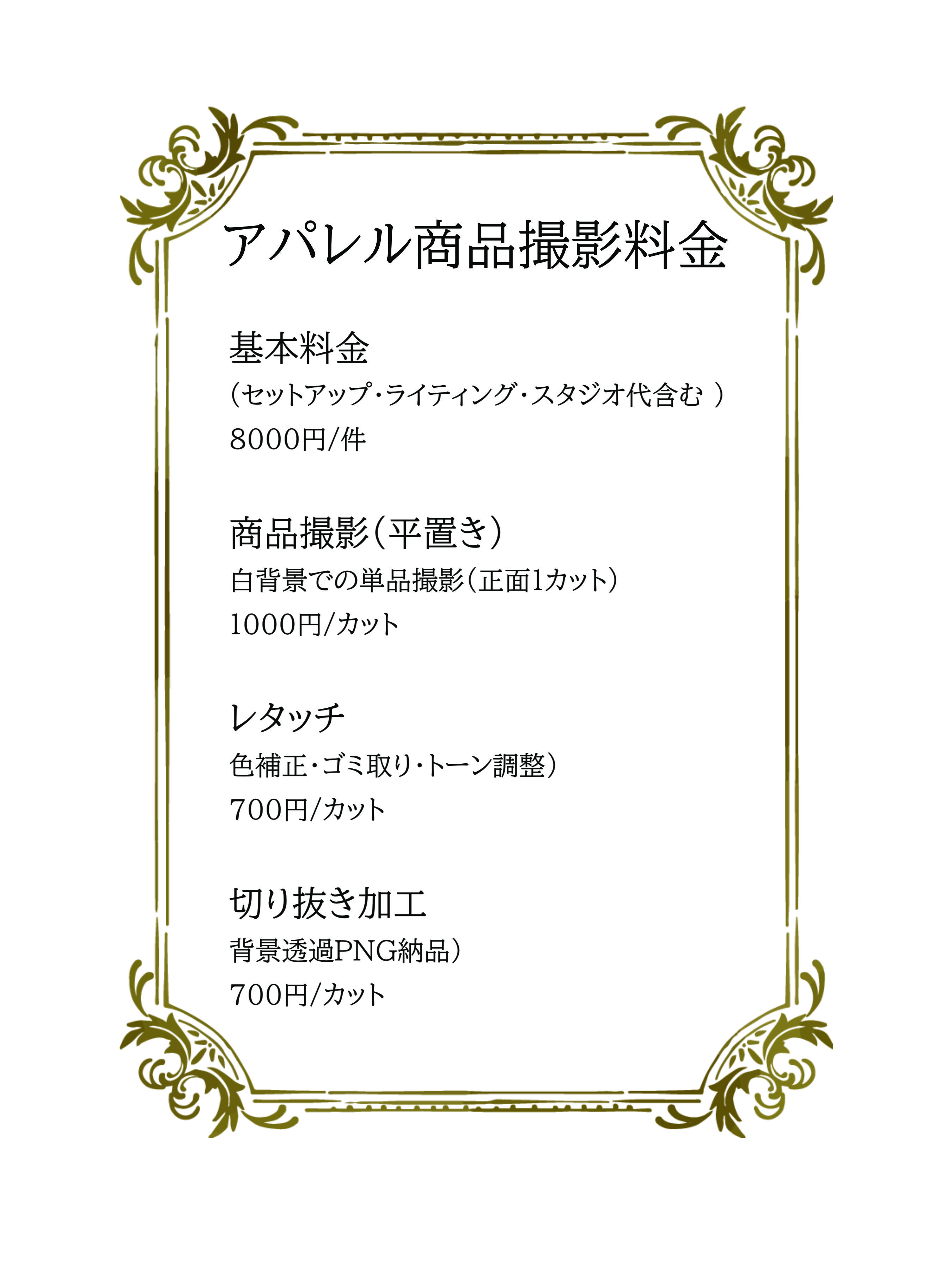 基本料金 セットアップ・ライティング・スタジオ代含む  8000円/件 商品撮影（平置き） 白背景での単品撮影（正面1カット） ※目安であり商品により単価が変わります。 1000円/カット 商品撮影（ハンガー撮影） 白背景での単品撮影（正面1カット） ※目安であり商品により単価が変わります。 1000円/カット レタッチ 色補正・ゴミ取り・トーン調整	 700円/カット 切り抜き加工 背景透過PNG納品	 700円/カット