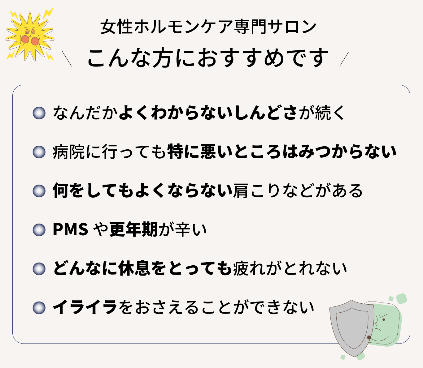 女性ホルモンケア専門サロン、こんな方におすすめです！なんだかよくわからないしんどさが続く、 病院に行っても特に悪いところはみつからない 、何をしてもよくならない肩こりなどがある、 PMSや更年期が辛い、 どんなに休息をとっても疲れがとれない 、イライラをおさえることができない