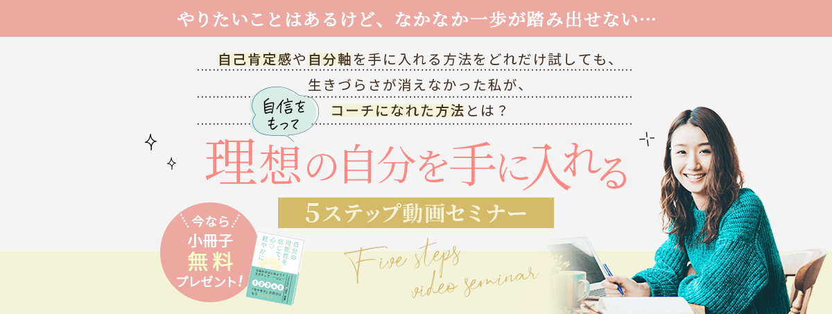 自己肯定感や自分軸を手に入れる方法をどれだけ試しても、 生きづらさが消えなかった私が、自信をもってコーチになれた方法とは？ 理想の自分を手に入れる5ステップ動画セミナー