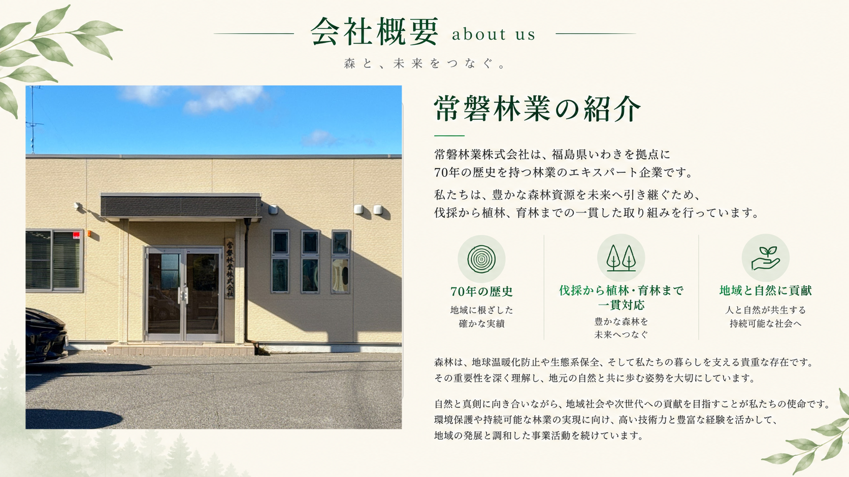 常磐林業株式会社は、福島県いわき市を拠点に、森林資源を活かした持続可能な林業事業を展開しています。  国有林を中心に、立木の伐採から搬出、丸太の加工、地拵え、植林、下刈り、除伐まで、森林づくりに関わる一連の作業を行っています。  また、次世代の林業を支える若手人材の育成にも力を入れ、「緑の雇用」などの制度を活用しながら、技術や知識の習得を支援しています。