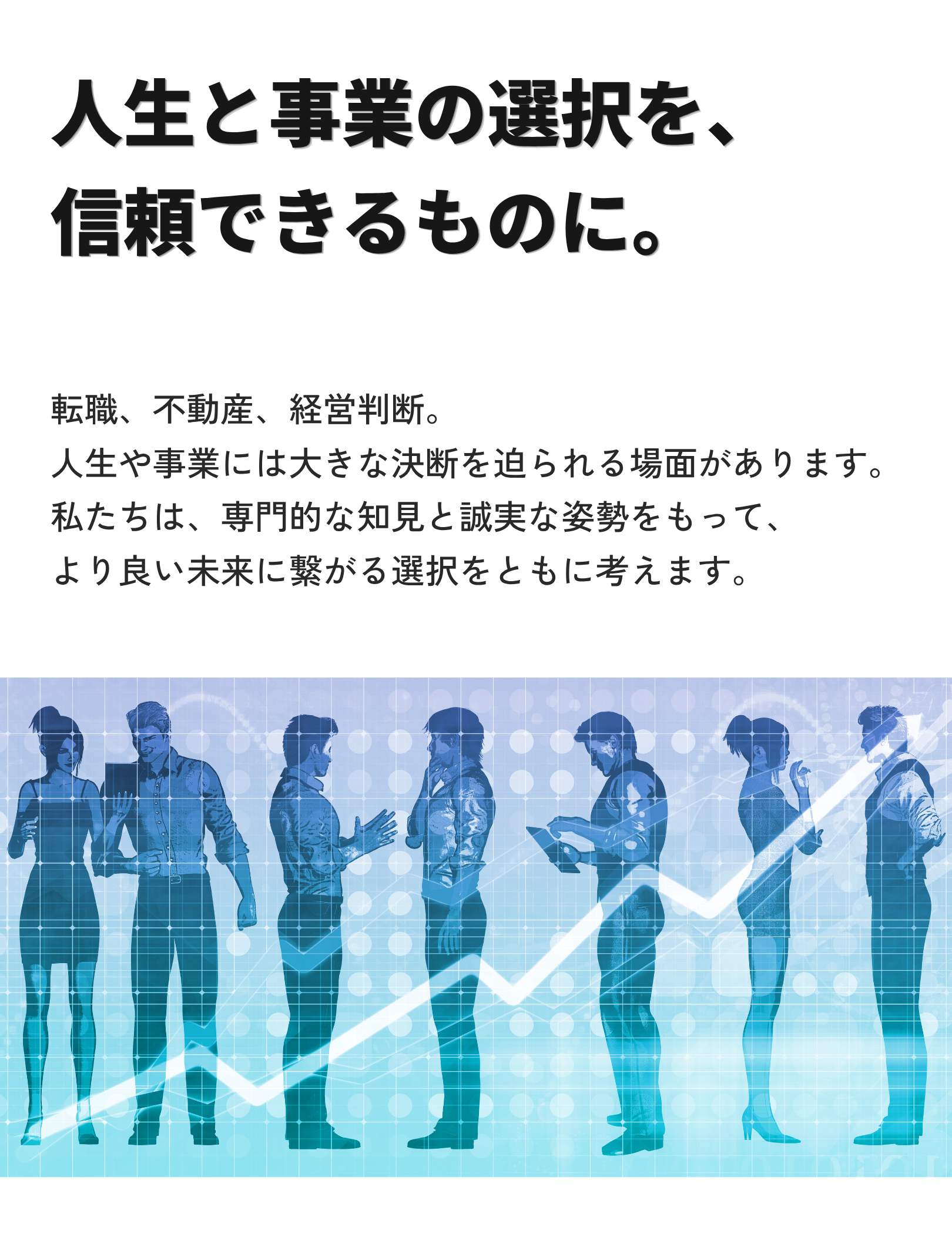 人生と事業の選択を、 信頼できるものに。転職、不動産、経営判断。 人生や事業には大きな決断を迫られる場面があります。 私たちは、専門的な知見と誠実な姿勢をもって、 より良い未来に繋がる選択をともに考えます。