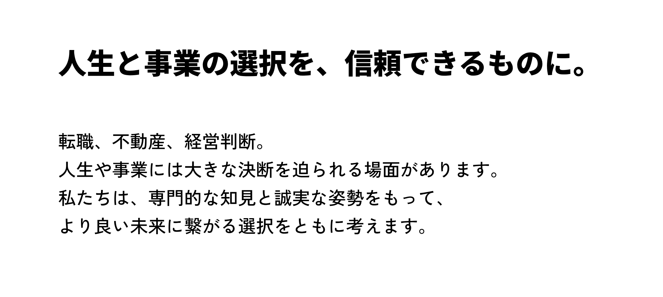 人生と事業の選択を、 信頼できるものに。転職、不動産、経営判断。 人生や事業には大きな決断を迫られる場面があります。 私たちは、専門的な知見と誠実な姿勢をもって、 より良い未来に繋がる選択をともに考えます。