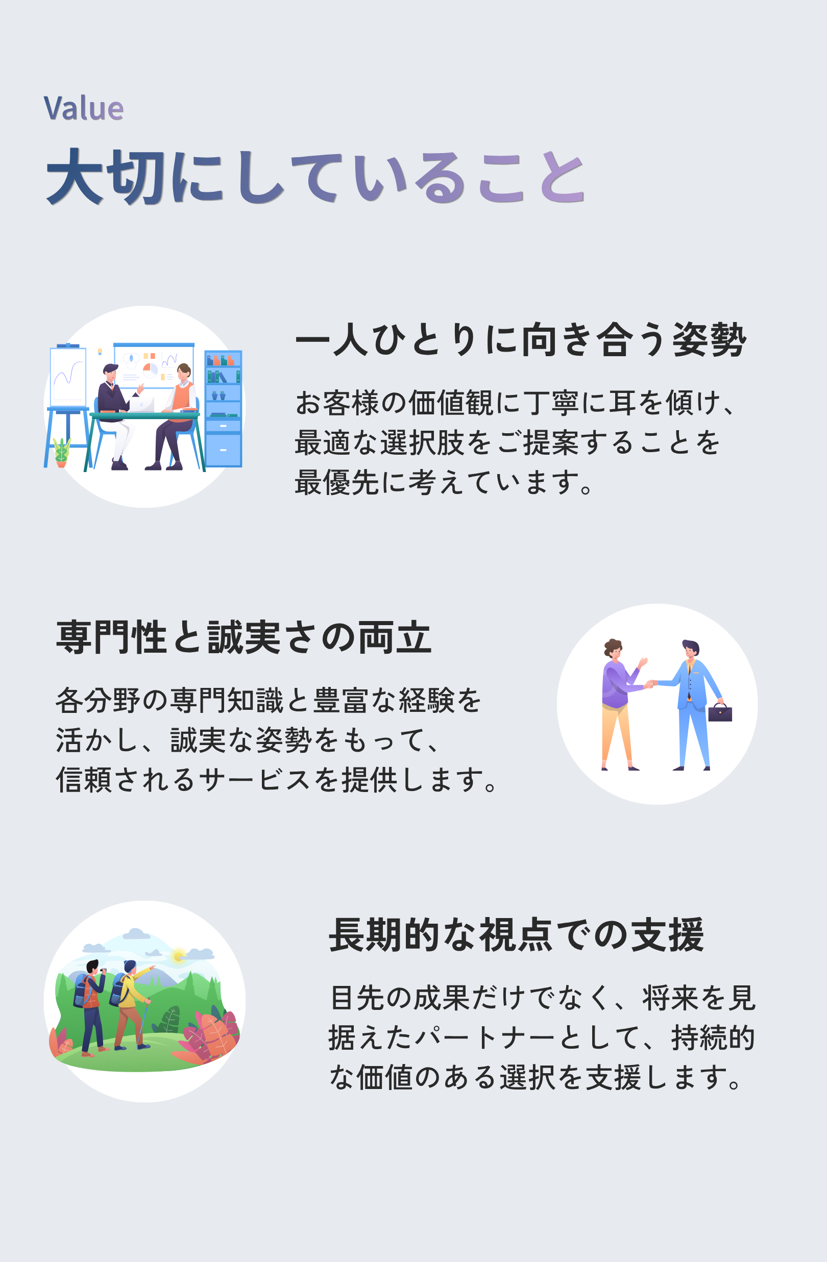 大切にしていること。①一人ひとりに向き合う姿勢：お客様の価値観に丁寧に耳を傾け、 最適な選択肢をご提案することを最優先に考えています。②専門性と誠実さの両立：各分野の専門知識と豊富な経験を 活かし、誠実な姿勢をもって、 信頼されるサービスを提供します。③長期的な視点での支援：目先の成果だけでなく、将来を見据えたパートナーとして、持続的な価値のある選択を支援します。