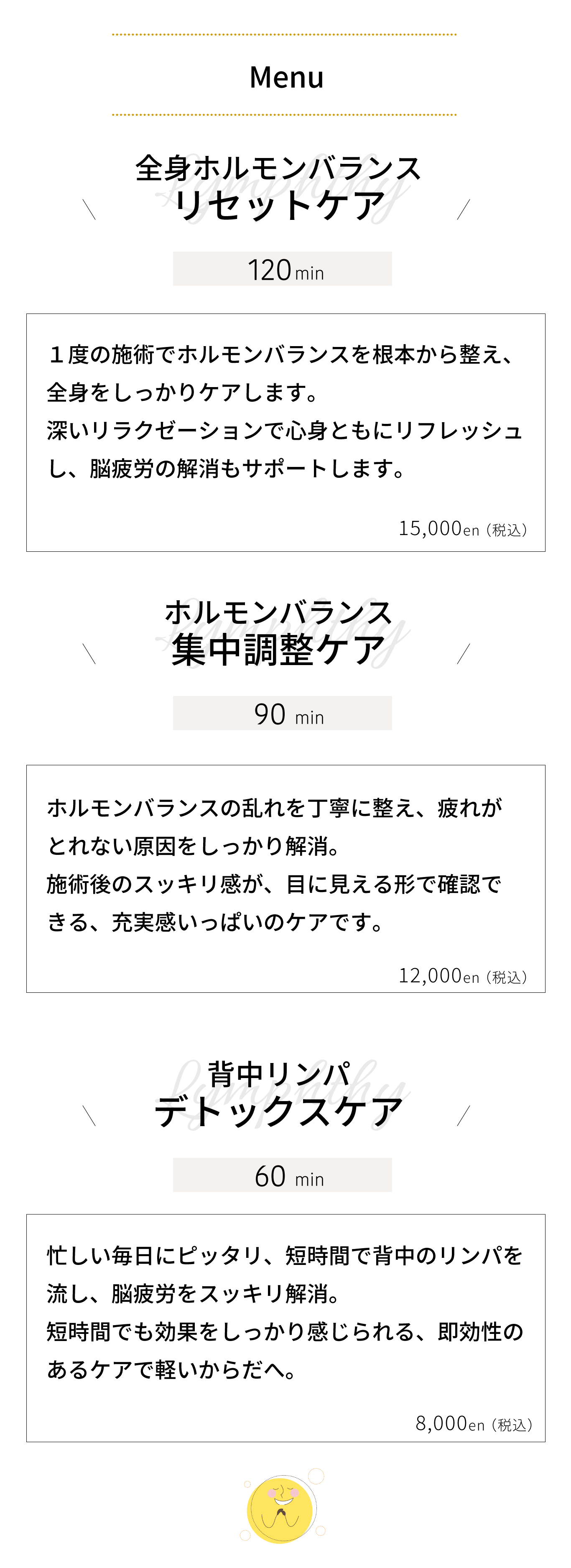 全身ホルモンバランス リセットケア｜１度の施術でホルモンバランスを根本から整え、 全身をしっかりケアします。 深いリラクゼーションで心身ともにリフレッシュ し、脳疲労の解消もサポートします。ホルモンバランス 集中調整ケア｜ホルモンバランスの乱れを丁寧に整え、疲れが とれない原因をしっかり解消。 施術後のスッキリ感が、目に見える形で確認で きる、充実感いっぱいのケアです。背中リンパ デトックスケア｜忙しい毎日にピッタリ、短時間で背中のリンパを 流し、脳疲労をスッキリ解消。 短時間でも効果をしっかり感じられる、即効性の あるケアで軽いからだへ。