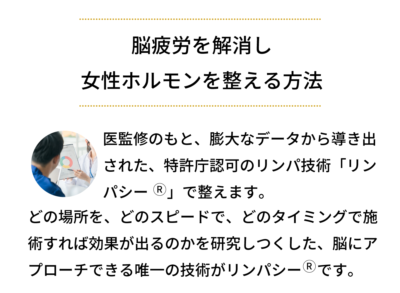 医師監修のもと、膨大なデータから導き出された、特許庁認可のリンパ技術「リンパシー」で整えます。どの場所を、どのスピードで、どのタイミングで施術すれば効果が出るのかを研究しつくした、脳にアプローチできる唯一の技術がリンパシーです。