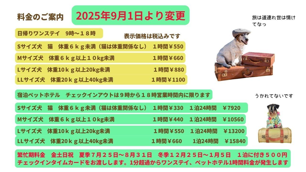 料金のご案内日帰りワンステイ　9時～１８時Sサイズ犬　猫　体重６ｋｇ未満（猫は体重関係なし）　１時間￥550Mサイズ犬　体重６ｋｇ以上１０kg未満１時間￥660Lサイズ犬　体重10ｋｇ以上20kg未満１時間￥880LLサイズ犬　体重20ｋｇ以上40kg未満１時間￥1100宿泊ペットホテル　チェックインアウトは９時から１８時営業時間内に限りますSサイズ犬　猫　体重６ｋｇ未満（猫は体重関係なし）　１時間￥330　１泊24時間　￥7920　Mサイズ犬　体重６ｋｇ以上１０kg未満１時間￥440　１泊24時間　￥10560Lサイズ犬　体重10ｋｇ以上20kg未満１時間￥550　１泊24時間　￥13200LLサイズ犬　体重20ｋｇ以上40kg未満１時間￥660　　1泊24時間　￥15840繁忙期料金　金土日祝　夏季７月２５日～８月３１日　冬季１２月２５日～１月５日　１泊に付き５００円 チェックインタイムカードをお渡しします。1分超過からワンステイ、ペットホテル1時間料金が発生します