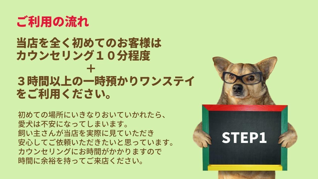 ご利用の流れ当店を全く初めてのお客様は カウンセリング１０分程度＋３時間以上の一時預かりワンステイ をご利用ください。初めての場所にいきなりおいていかれたら、 愛犬は不安になってしまいます。 飼い主さんが当店を実際に見ていただき 安心してご依頼いただきたいと思っています。 カウンセリングにお時間がかかりますので 時間に余裕を持ってご来店ください。