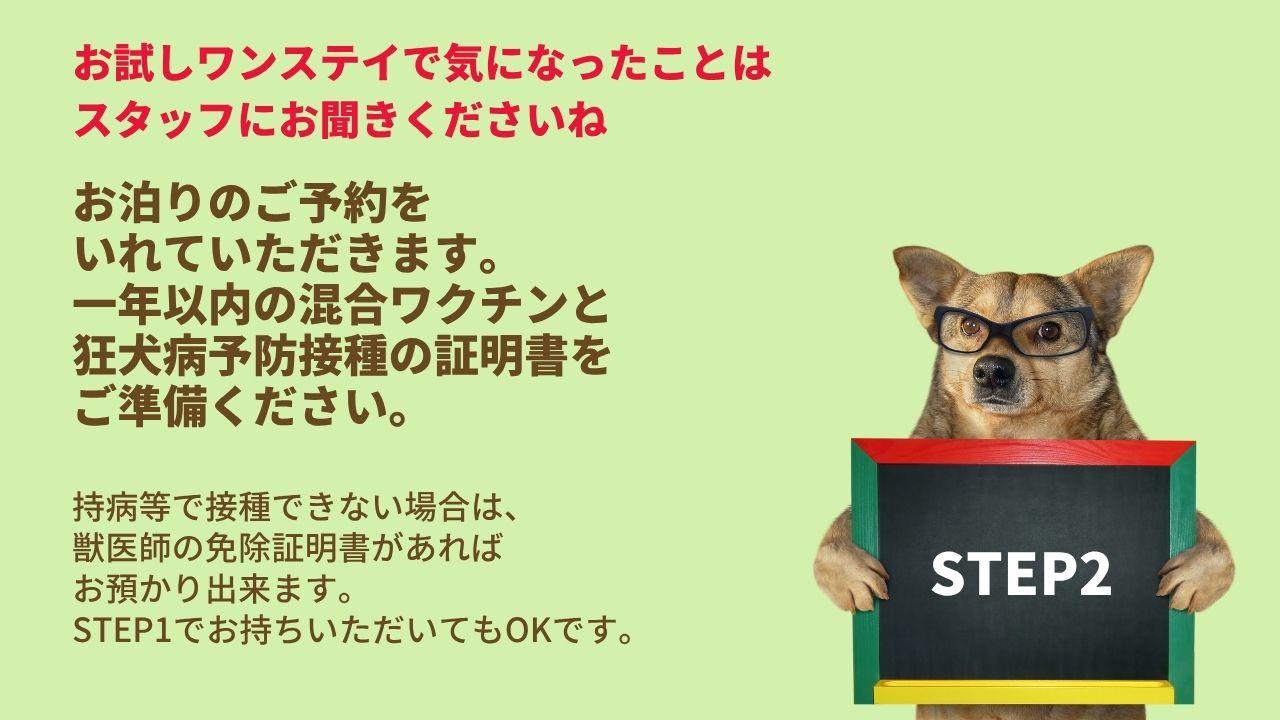 お試しワンステイで気になったことは スタッフにお聞きくださいねお泊りのご予約を いれていただきます。 一年以内の混合ワクチンと 狂犬病予防接種の証明書を ご準備ください。持病等で接種できない場合は、 獣医師の免除証明書があれば お預かり出来ます。 STEP1でお持ちいただいてもOKです。