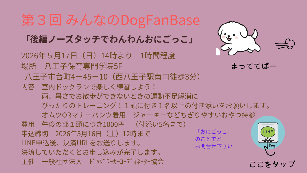 「ノーズタッチでわんわん鬼ごっご」 開催日　5月17日（日） 場所　八王子保育専門学院 八王子市台町4－45－10 （西八王子駅南口徒歩3分） 午後の部５F　14:00〜15:00  室内ドッグランで楽しく練習しよう！ 雨の日、猛暑での室内の発散方法を提案します。 飼い主様1名につき1頭まで同伴可能です。 費用　午後の部１頭につき1000円 持ち物　男の子マナーパンツ　女の子オムツ、おやつ ※おトイレのしつけができている場合でも マナーパンツ、オムツの着用をお願いしております。 ※おやつは愛犬が大好きで、ちぎりやすいもの ジャーキーなどがおすすめです。  申込締切　2026年5月16日（土）12時まで 決済と同時にお申し込みが完了します。 主催　一般社団法人　ﾄﾞｯｸﾞﾜｰｶｰｺｰﾃﾞｨﾈｰﾀｰ協会