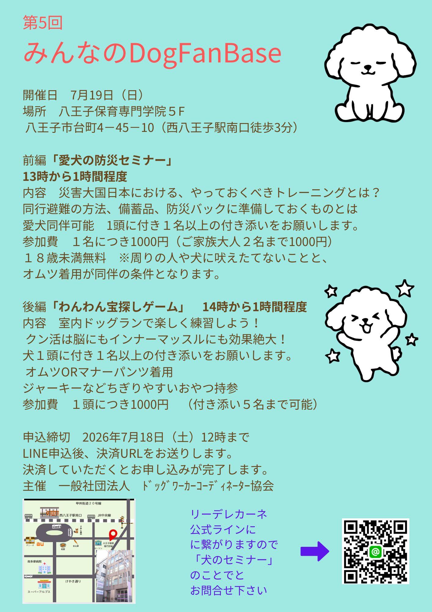 第4回  みんなのDogFanBase  開催日　６月21日（日） 場所　八王子保育専門学院５F  八王子市台町4－45－10（西八王子駅南口徒歩3分）  前編「パテラ予防に！脱ピョンピョンセミナー」 13時から1時間程度 内容　プードル、ポメラニアンに多いパテラを悪化させないために やっておくべきしつけとストレッチについてお伝えします。 愛犬同伴可能　1頭に付き１名以上の付き添いをお願いします。 参加費　１名につき1000円（ご家族大人２名まで1000円） １８歳未満無料　※周りの人や犬に吠えたてないことと、 オムツ着用が同伴の条件となります。  後編「わんわんイス取りゲーム」　14時から1時間程度 内容　室内ドッグランで楽しく練習しよう！  飼い主さんと愛犬の絆が深まる「つけ＆まて」のグループレッスン！ 犬１頭に付き１名以上の付き添いをお願いします。  オムツORマナーパンツ着用　 ジャーキーなどちぎりやすいおやつ持参 参加費　１頭につき1000円　（付き添い５名まで可能）  申込締切　2026年６月20日（土）12時まで LINE申込後、決済URLをお送りします。 決済していただくとお申し込みが完了します。 主催　一般社団法人　ﾄﾞｯｸﾞﾜｰｶｰｺｰﾃﾞｨﾈｰﾀｰ協会