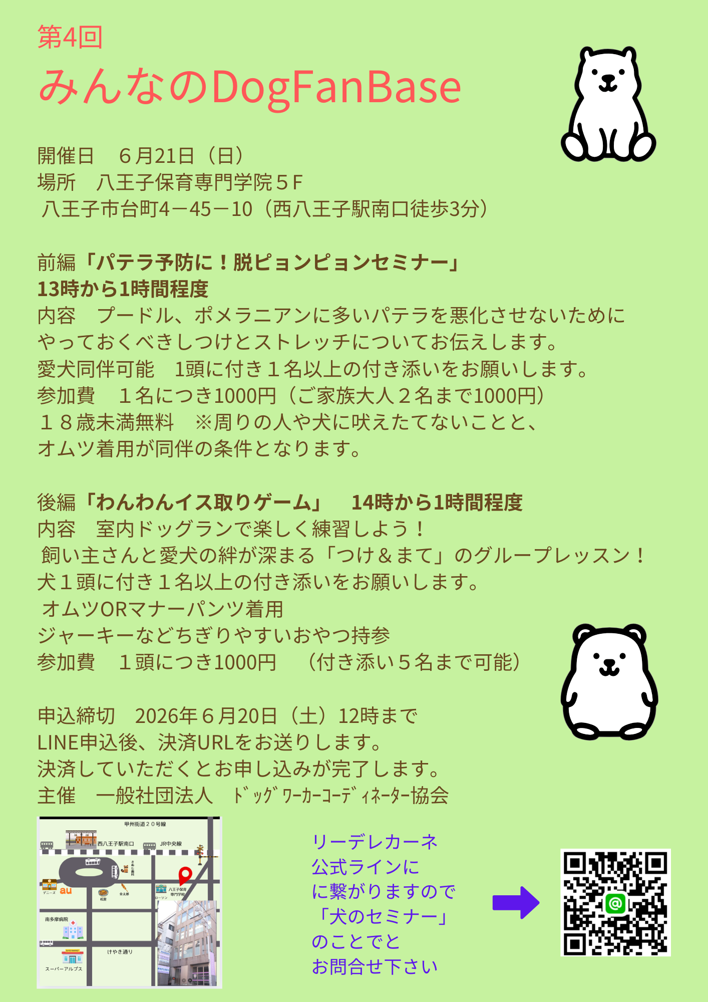第4回  みんなのDogFanBase  開催日　６月21日（日） 場所　八王子保育専門学院５F  八王子市台町4－45－10（西八王子駅南口徒歩3分）  前編「パテラ予防に！脱ピョンピョンセミナー」 13時から1時間程度 内容　プードル、ポメラニアンに多いパテラを悪化させないために やっておくべきしつけとストレッチについてお伝えします。 愛犬同伴可能　1頭に付き１名以上の付き添いをお願いします。 参加費　１名につき1000円（ご家族大人２名まで1000円） １８歳未満無料　※周りの人や犬に吠えたてないことと、 オムツ着用が同伴の条件となります。  後編「わんわんイス取りゲーム」　14時から1時間程度 内容　室内ドッグランで楽しく練習しよう！  飼い主さんと愛犬の絆が深まる「つけ＆まて」のグループレッスン！ 犬１頭に付き１名以上の付き添いをお願いします。  オムツORマナーパンツ着用　 ジャーキーなどちぎりやすいおやつ持参 参加費　１頭につき1000円　（付き添い５名まで可能）  申込締切　2026年６月20日（土）12時まで LINE申込後、決済URLをお送りします。 決済していただくとお申し込みが完了します。 主催　一般社団法人　ﾄﾞｯｸﾞﾜｰｶｰｺｰﾃﾞｨﾈｰﾀｰ協会